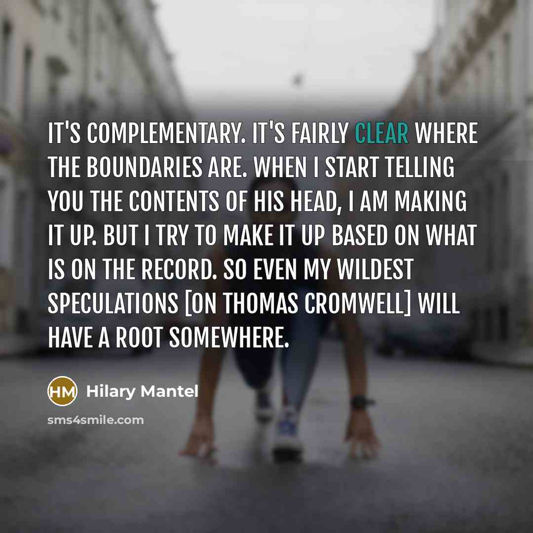 “It's complementary. It's fairly clear where the boundaries are. When I start telling you the contents of his head, I am making it up. But I try to make it up based on what is on the record. So even my wildest speculations [on Thomas Cromwell] will have a root somewhere.” quote by Hilary Mantel