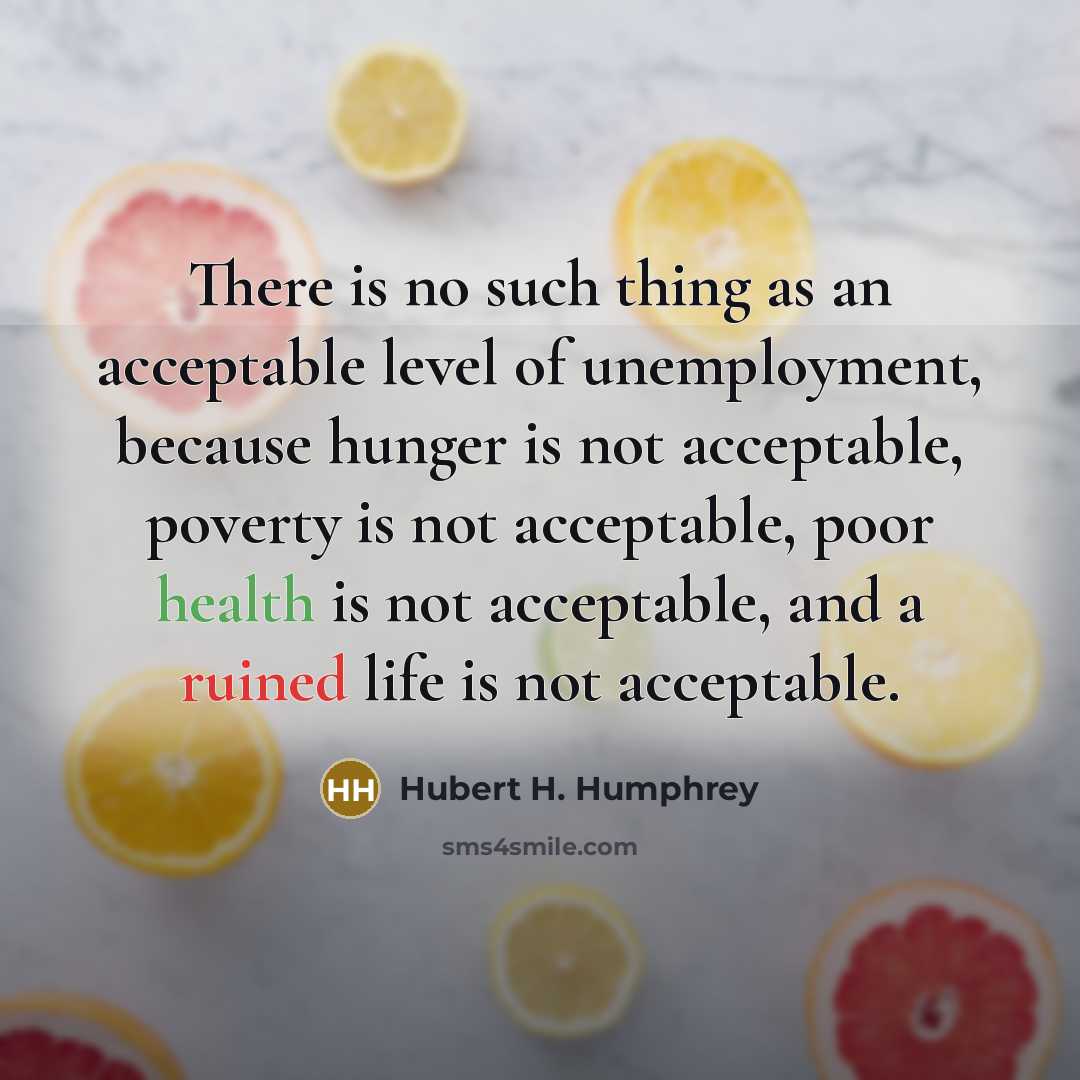 “There is no such thing as an acceptable level of unemployment, because hunger is not acceptable, poverty is not acceptable, poor health is not acceptable, and a ruined life is not acceptable.” quote by Hubert H. Humphrey