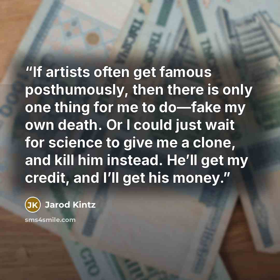 “If artists often get famous posthumously, then there is only one thing for me to do—fake my own death. Or I could just wait for science to give me a clone, and kill him instead. He’ll get my credit, and I’ll get his money.” quote by Jarod Kintz