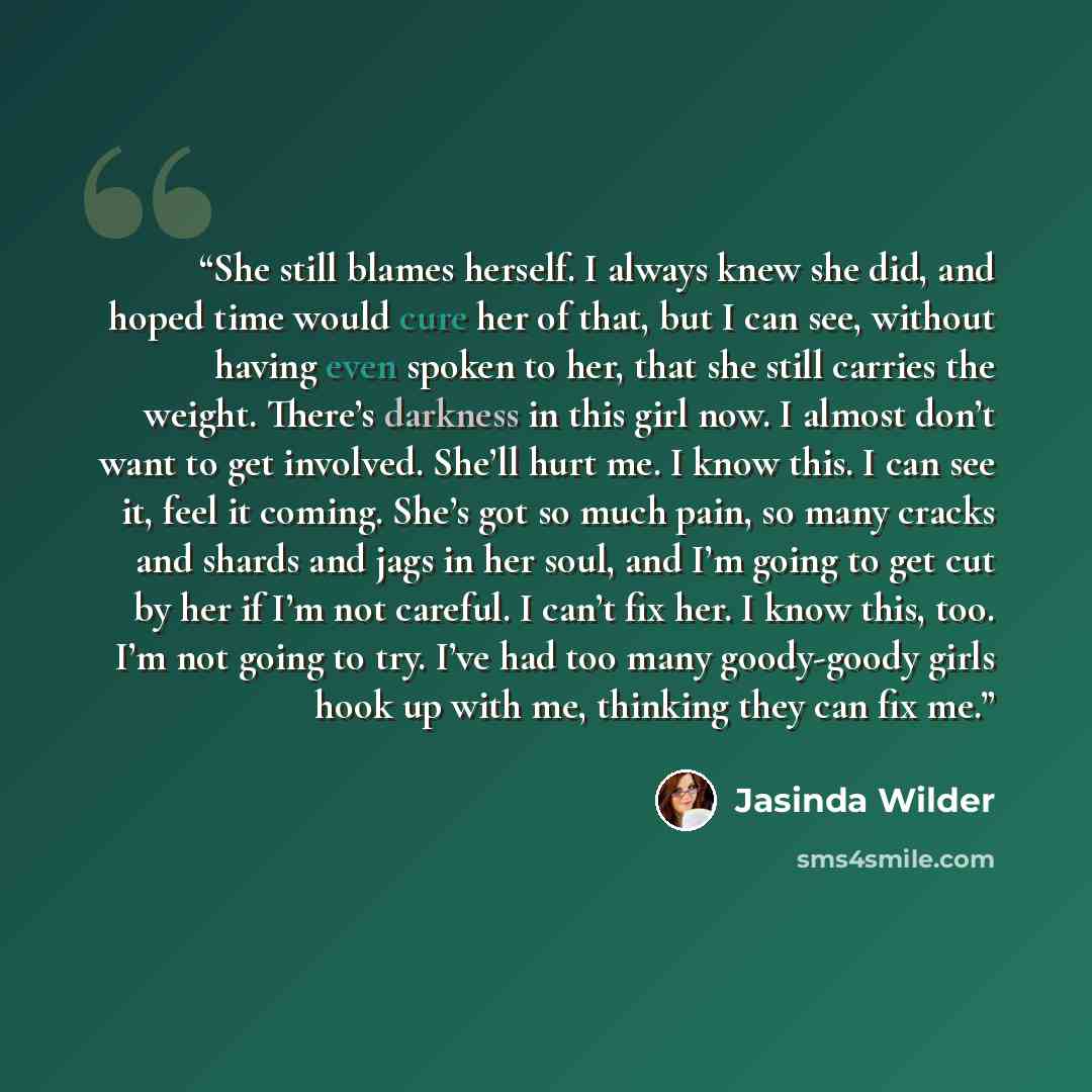 “She still blames herself. I always knew she did, and hoped time would cure her of that, but I can see, without having even spoken to her, that she still carries the weight. There’s darkness in this girl now. I almost don’t want to get involved. She’ll hurt me. I know this. I can see it, feel it…” quote by Jasinda Wilder
