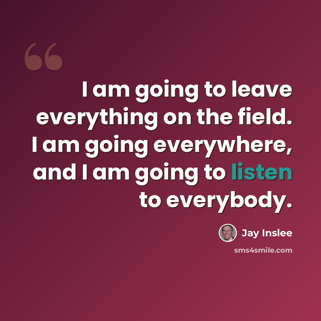 “I am going to leave everything on the field. I am going everywhere, and I am going to listen to everybody.” quote by Jay Inslee