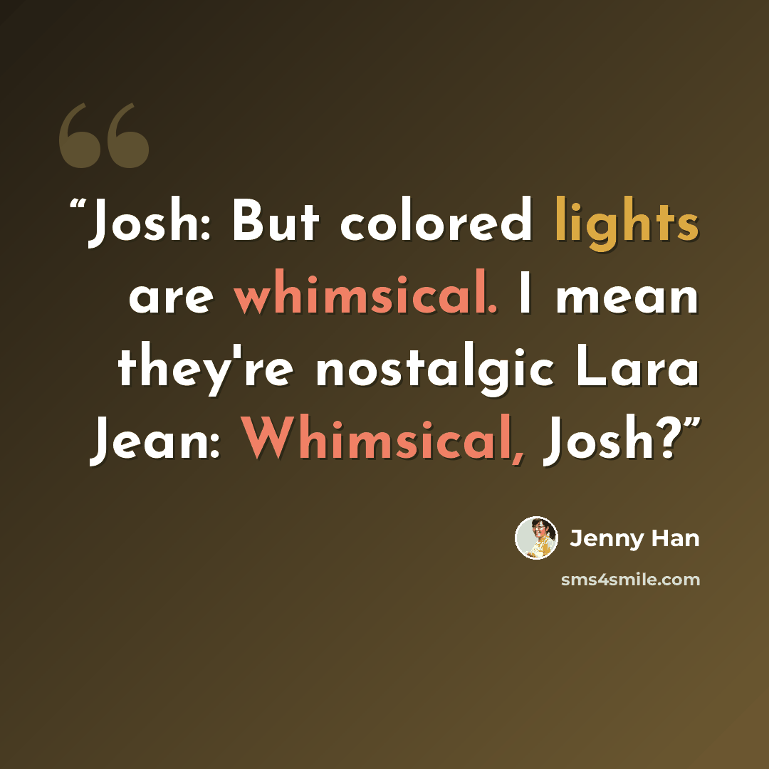 “Josh: But colored lights are whimsical. I mean they're nostalgic Lara Jean: Whimsical, Josh?” quote by Jenny Han