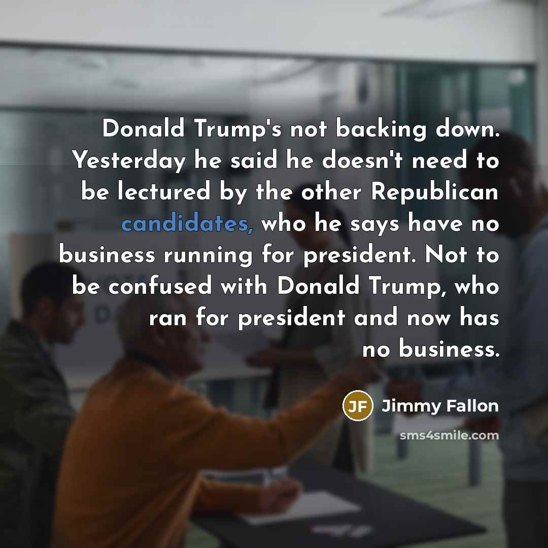 “Donald Trump's not backing down. Yesterday he said he doesn't need to be lectured by the other Republican candidates, who he says have no business running for president. Not to be confused with Donald Trump, who ran for president and now has no business.” quote by Jimmy Fallon