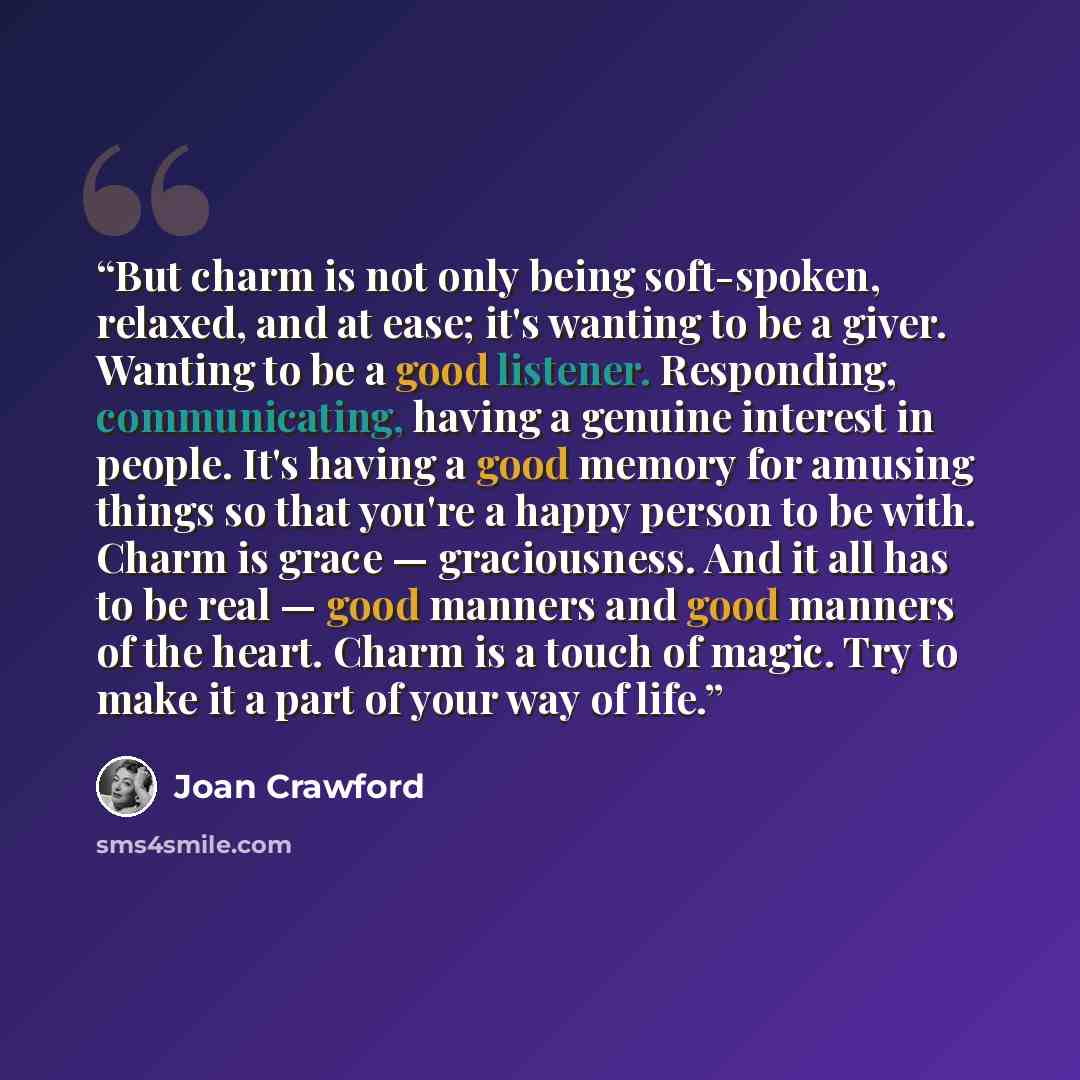 “But charm is not only being soft-spoken, relaxed, and at ease; it's wanting to be a giver. Wanting to be a good listener. Responding, communicating, having a genuine interest in people. It's having a good memory for amusing things so that you're a happy person to be with. Charm is grace…” quote by Joan Crawford