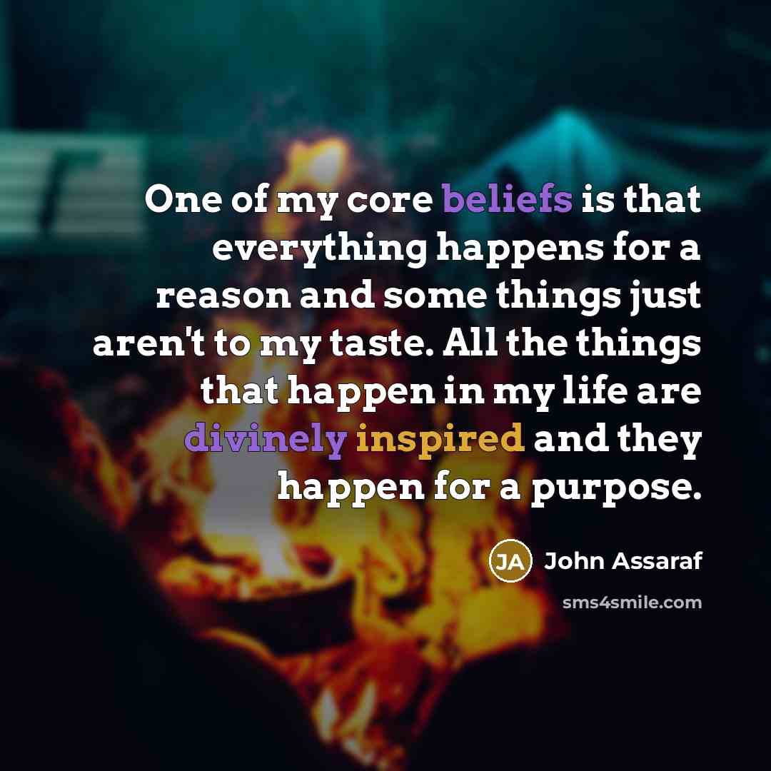 “One of my core beliefs is that everything happens for a reason and some things just aren't to my taste. All the things that happen in my life are divinely inspired and they happen for a purpose.” quote by John Assaraf