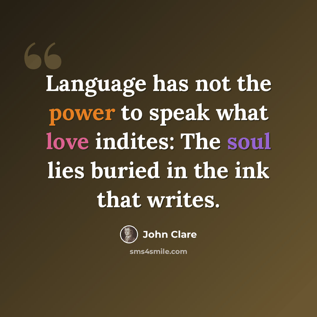“Language has not the power to speak what love indites: The soul lies buried in the ink that writes.” quote by John Clare