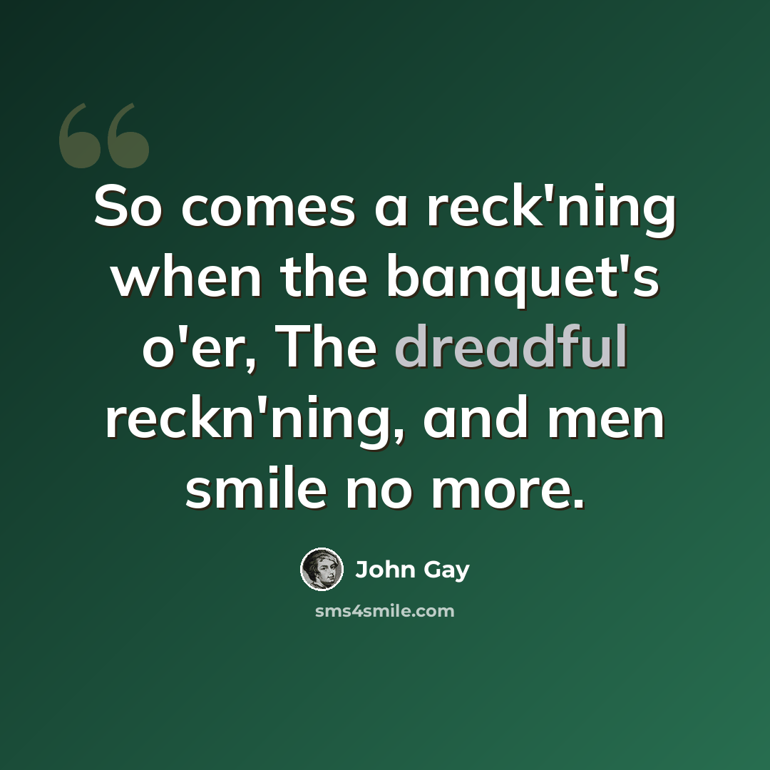 “So comes a reck'ning when the banquet's o'er, The dreadful reckn'ning, and men smile no more.” quote by John Gay