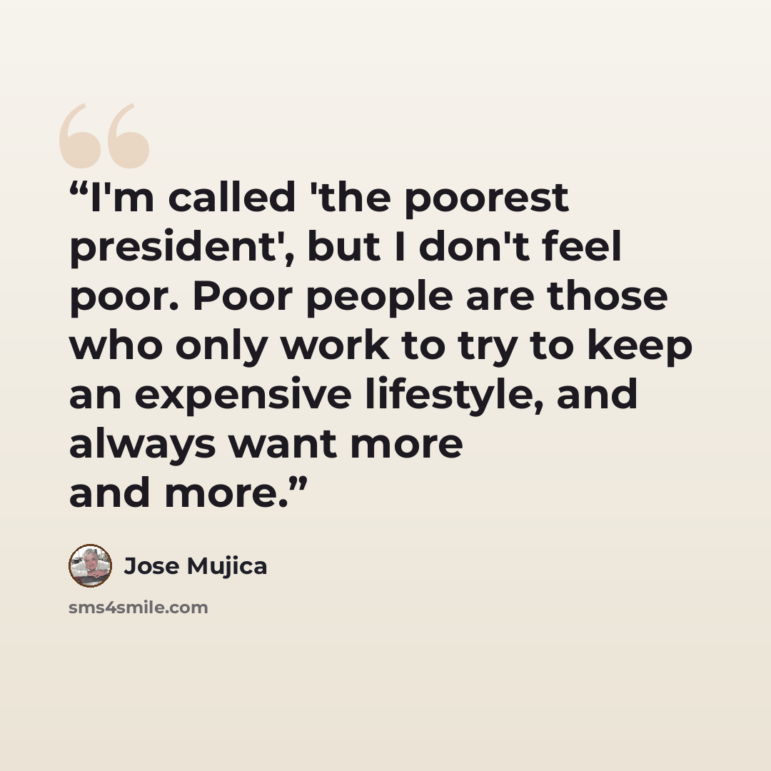 “I'm called 'the poorest president', but I don't feel poor. Poor people are those who only work to try to keep an expensive lifestyle, and always want more and more.” quote by Jose Mujica
