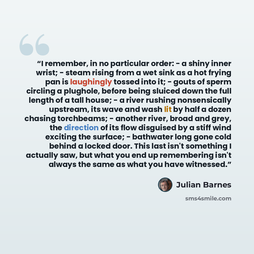 “I remember, in no particular order: - a shiny inner wrist; - steam rising from a wet sink as a hot frying pan is laughingly tossed into it; - gouts of sperm circling a plughole, before being sluiced down the full length of a tall house; - a river rushing nonsensically upstream, its wave and wash…” quote by Julian Barnes