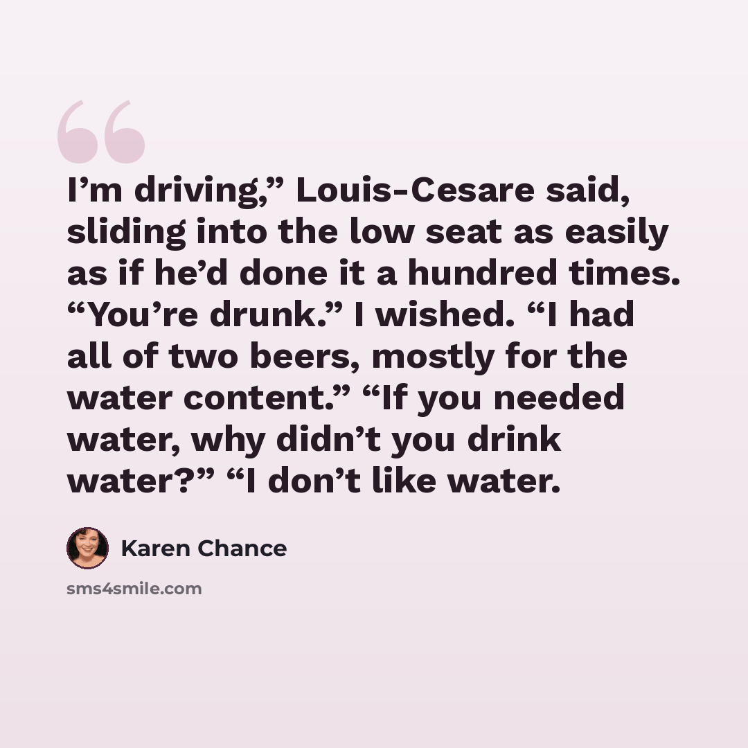 “I’m driving,” Louis-Cesare said, sliding into the low seat as easily as if he’d done it a hundred times. “You’re drunk.” I wished. “I had all of two beers, mostly for the water content.” “If you needed water, why didn’t you drink water?” “I don’t like water.” quote by Karen Chance