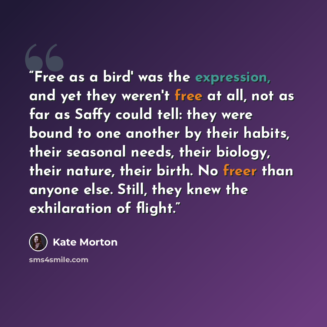 “Free as a bird' was the expression, and yet they weren't free at all, not as far as Saffy could tell: they were bound to one another by their habits, their seasonal needs, their biology, their nature, their birth. No freer than anyone else. Still, they knew the exhilaration of flight.” quote by Kate Morton
