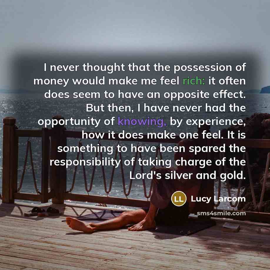 “I never thought that the possession of money would make me feel rich: it often does seem to have an opposite effect. But then, I have never had the opportunity of knowing, by experience, how it does make one feel. It is something to have been spared the responsibility of taking charge of the…” quote by Lucy Larcom