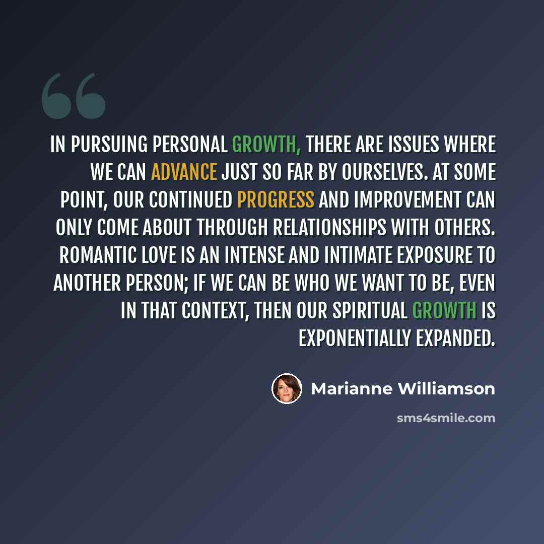 “In pursuing personal growth, there are issues where we can advance just so far by ourselves. At some point, our continued progress and improvement can only come about through relationships with others. Romantic love is an intense and intimate exposure to another person; if we can be who we want to…” quote by Marianne Williamson