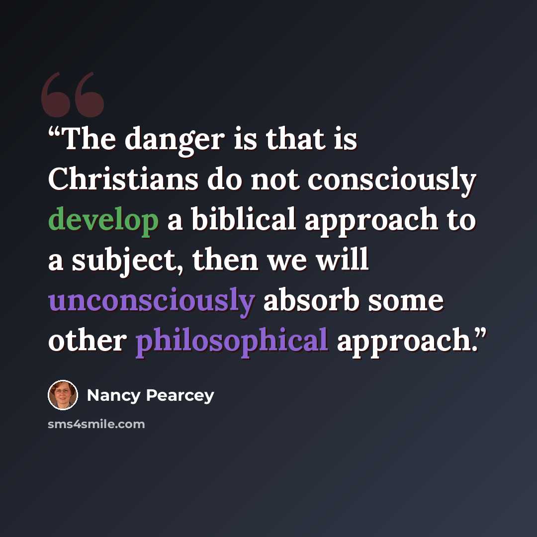 “The danger is that is Christians do not consciously develop a biblical approach to a subject, then we will unconsciously absorb some other philosophical approach.” quote by Nancy Pearcey