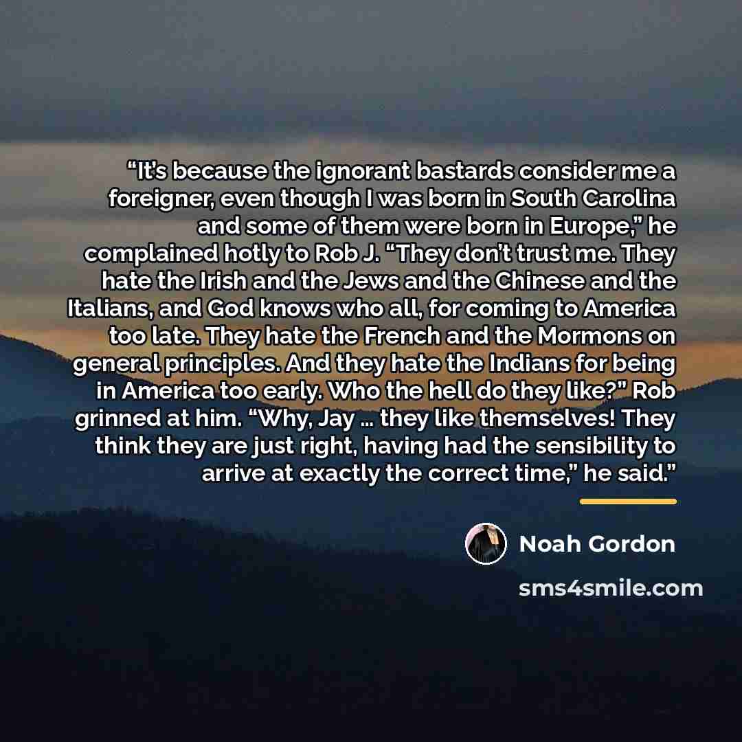 “It’s because the ignorant bastards consider me a foreigner, even though I was born in South Carolina and some of them were born in Europe,” he complained hotly to Rob J. “They don’t trust me. They hate the Irish and the Jews and the Chinese and the Italians, and God knows who all, for coming to…” quote by Noah Gordon