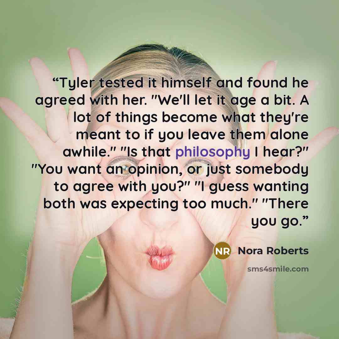 “Tyler tested it himself and found he agreed with her. "We'll let it age a bit. A lot of things become what they're meant to if you leave them alone awhile." "Is that philosophy I hear?" "You want an opinion, or just somebody to agree with you?" "I guess wanting both was expecting too much." "There…” quote by Nora Roberts