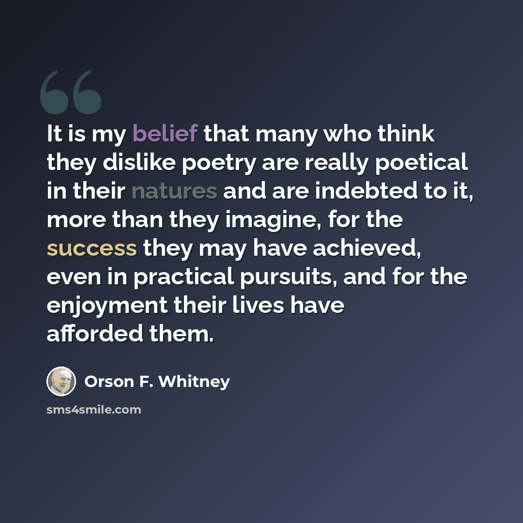 “It is my belief that many who think they dislike poetry are really poetical in their natures and are indebted to it, more than they imagine, for the success they may have achieved, even in practical pursuits, and for the enjoyment their lives have afforded them.” quote by Orson F. Whitney