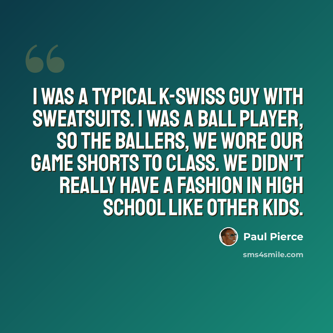 “I was a typical K-Swiss guy with sweatsuits. I was a ball player, so the ballers, we wore our game shorts to class. We didn't really have a fashion in high school like other kids.” quote by Paul Pierce