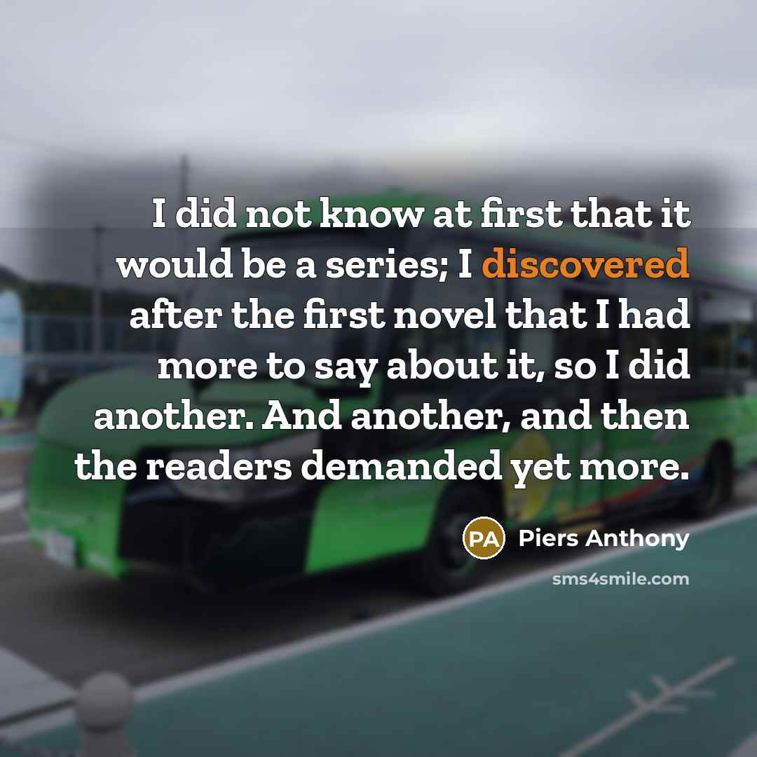 “I did not know at first that it would be a series; I discovered after the first novel that I had more to say about it, so I did another. And another, and then the readers demanded yet more.” quote by Piers Anthony