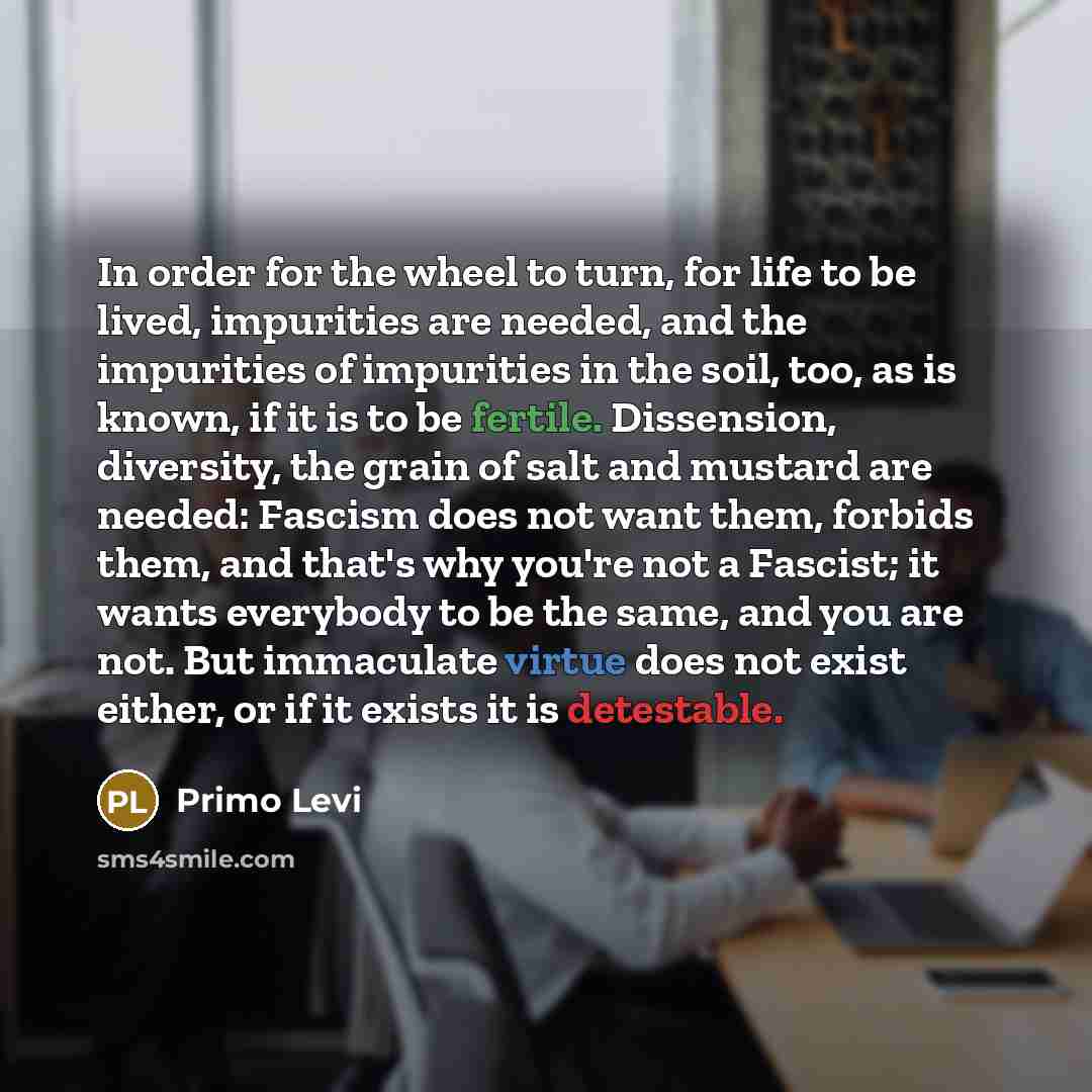 “In order for the wheel to turn, for life to be lived, impurities are needed, and the impurities of impurities in the soil, too, as is known, if it is to be fertile. Dissension, diversity, the grain of salt and mustard are needed: Fascism does not want them, forbids them, and that's why you're not…” quote by Primo Levi