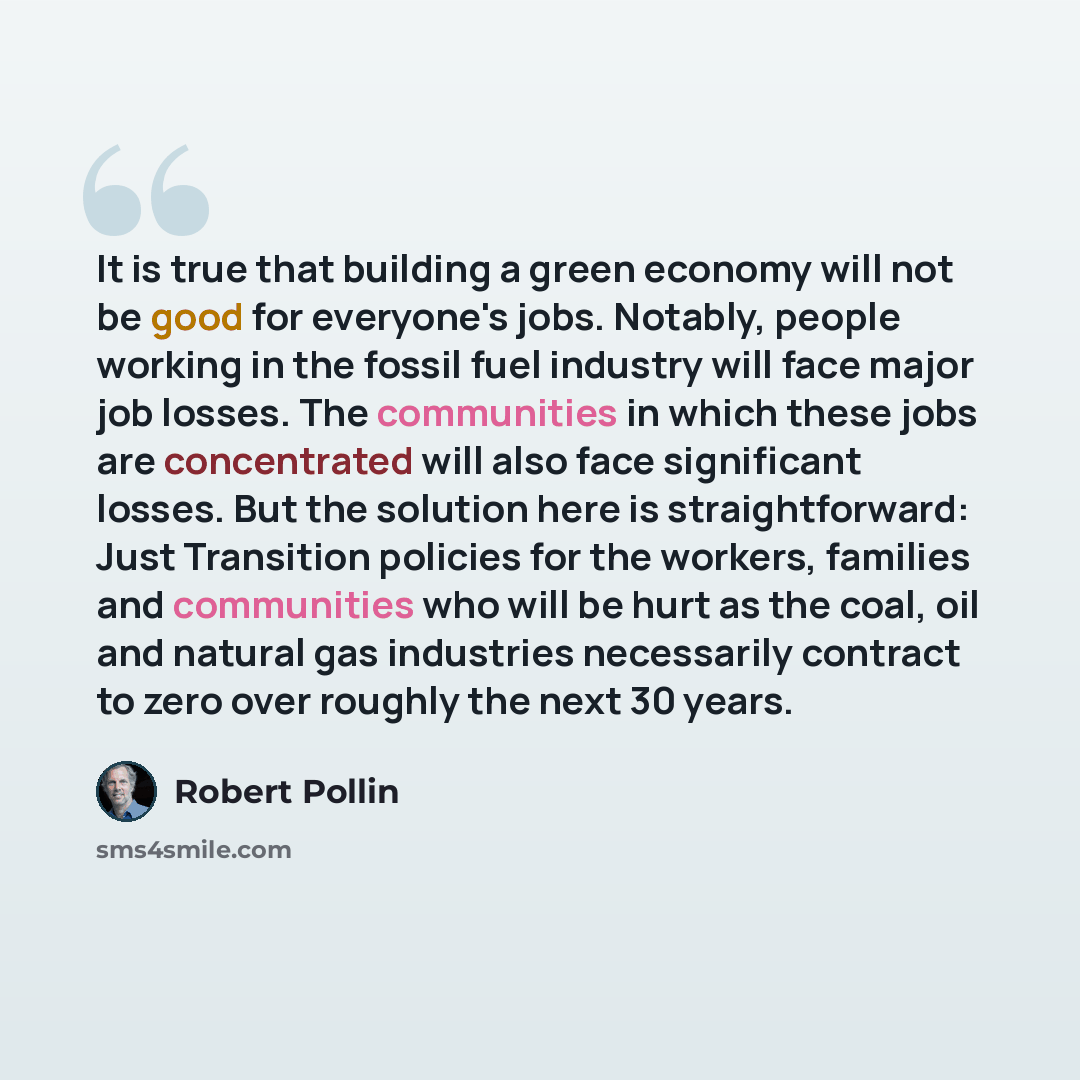 “It is true that building a green economy will not be good for everyone's jobs. Notably, people working in the fossil fuel industry will face major job losses. The communities in which these jobs are concentrated will also face significant losses. But the solution here is straightforward: Just…” quote by Robert Pollin