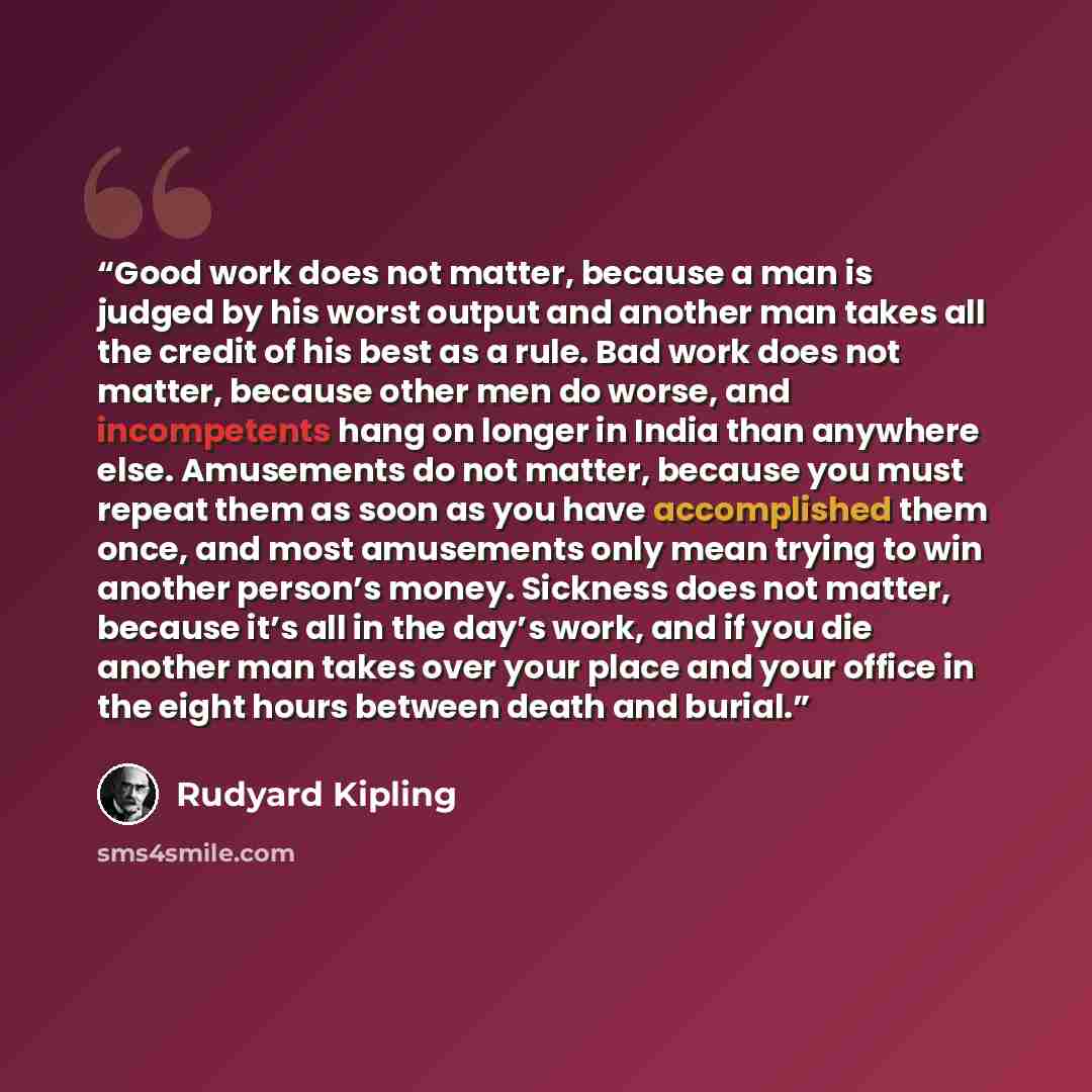 “Good work does not matter, because a man is judged by his worst output and another man takes all the credit of his best as a rule. Bad work does not matter, because other men do worse, and incompetents hang on longer in India than anywhere else. Amusements do not matter, because you must repeat…” quote by Rudyard Kipling