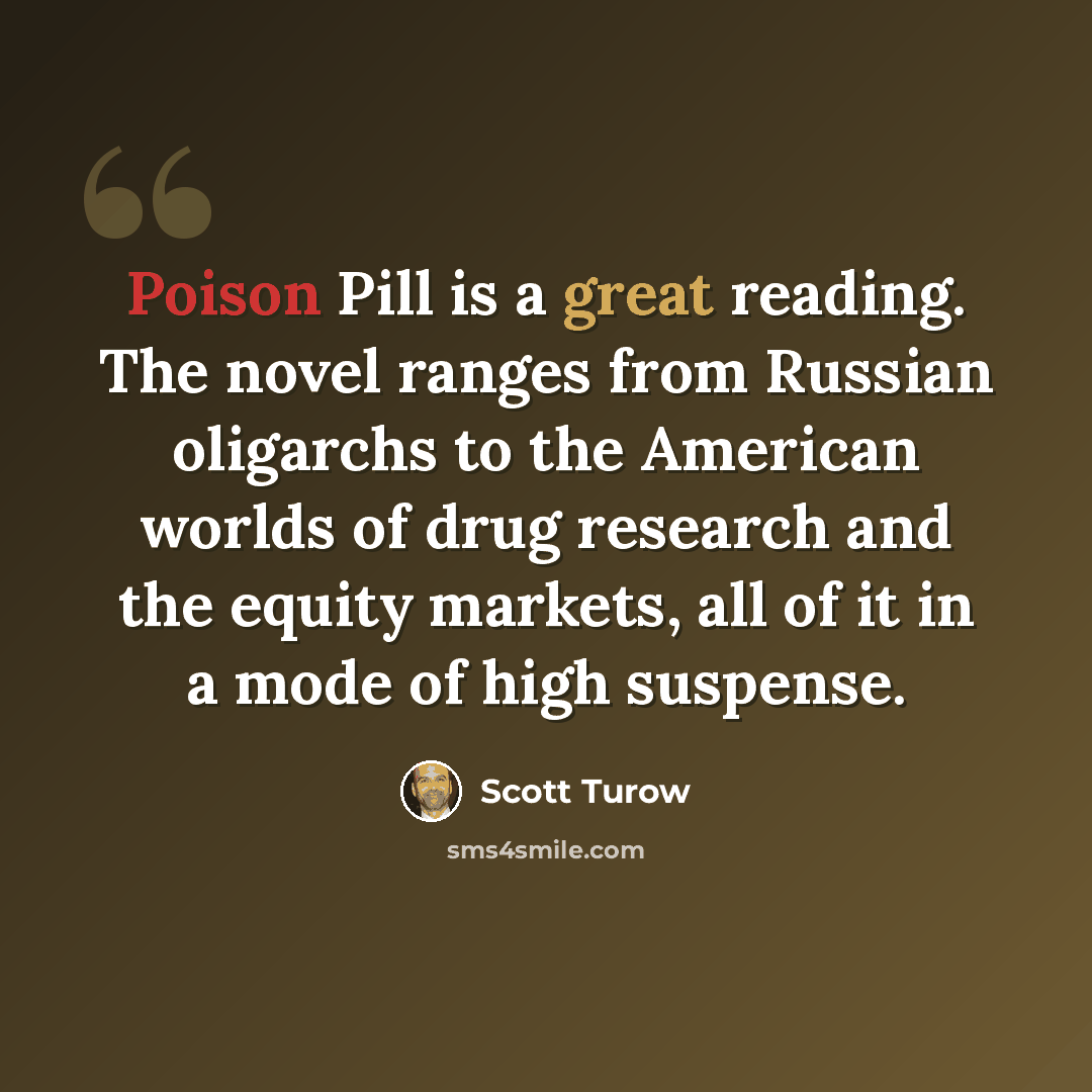 “Poison Pill is a great reading. The novel ranges from Russian oligarchs to the American worlds of drug research and the equity markets, all of it in a mode of high suspense.” quote by Scott Turow