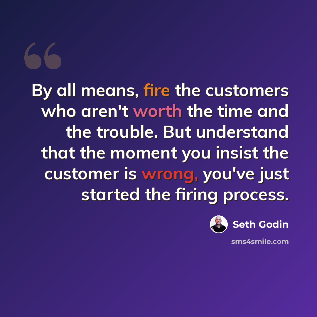 “By all means, fire the customers who aren't worth the time and the trouble. But understand that the moment you insist the customer is wrong, you've just started the firing process.” quote by Seth Godin