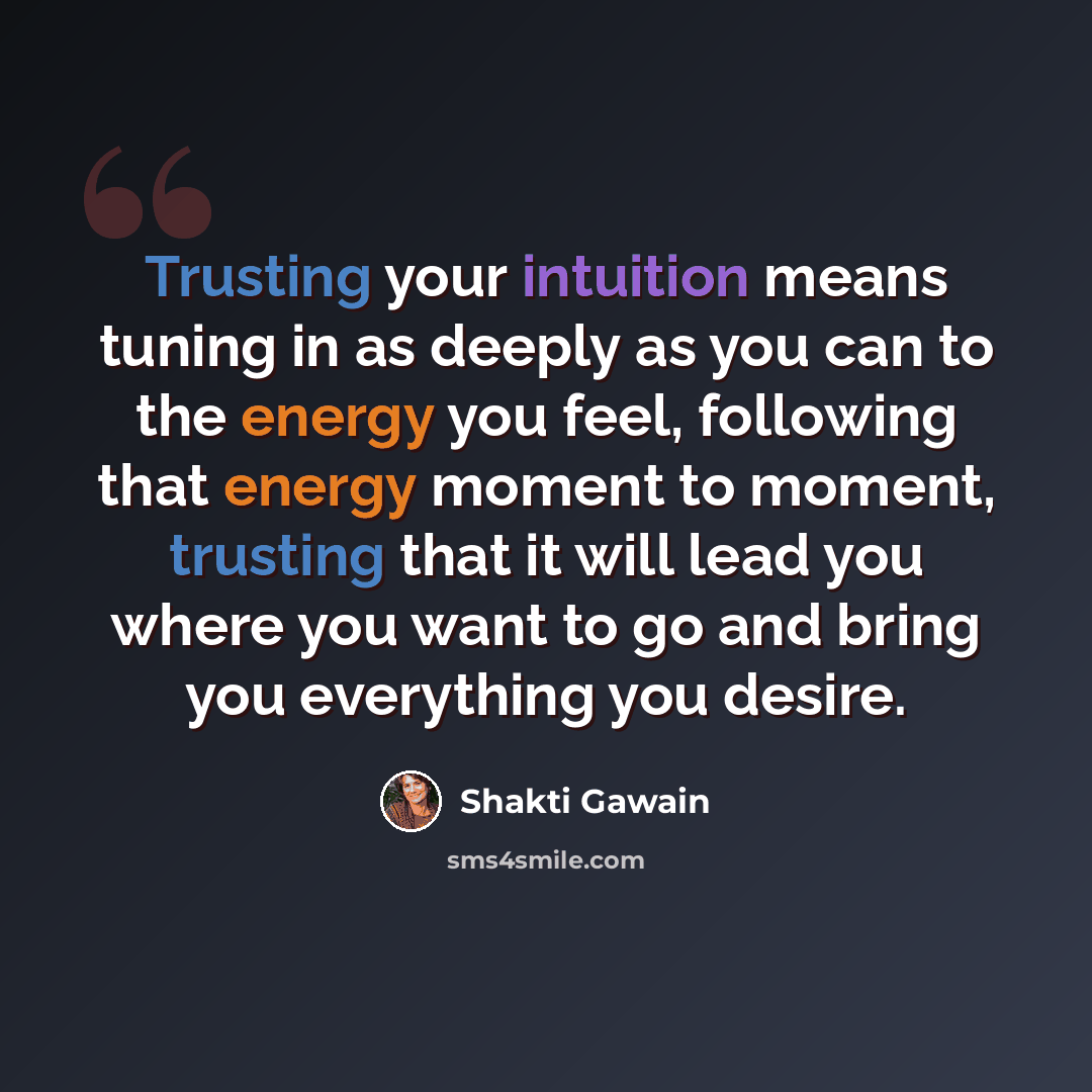 “Trusting your intuition means tuning in as deeply as you can to the energy you feel, following that energy moment to moment, trusting that it will lead you where you want to go and bring you everything you desire.” quote by Shakti Gawain