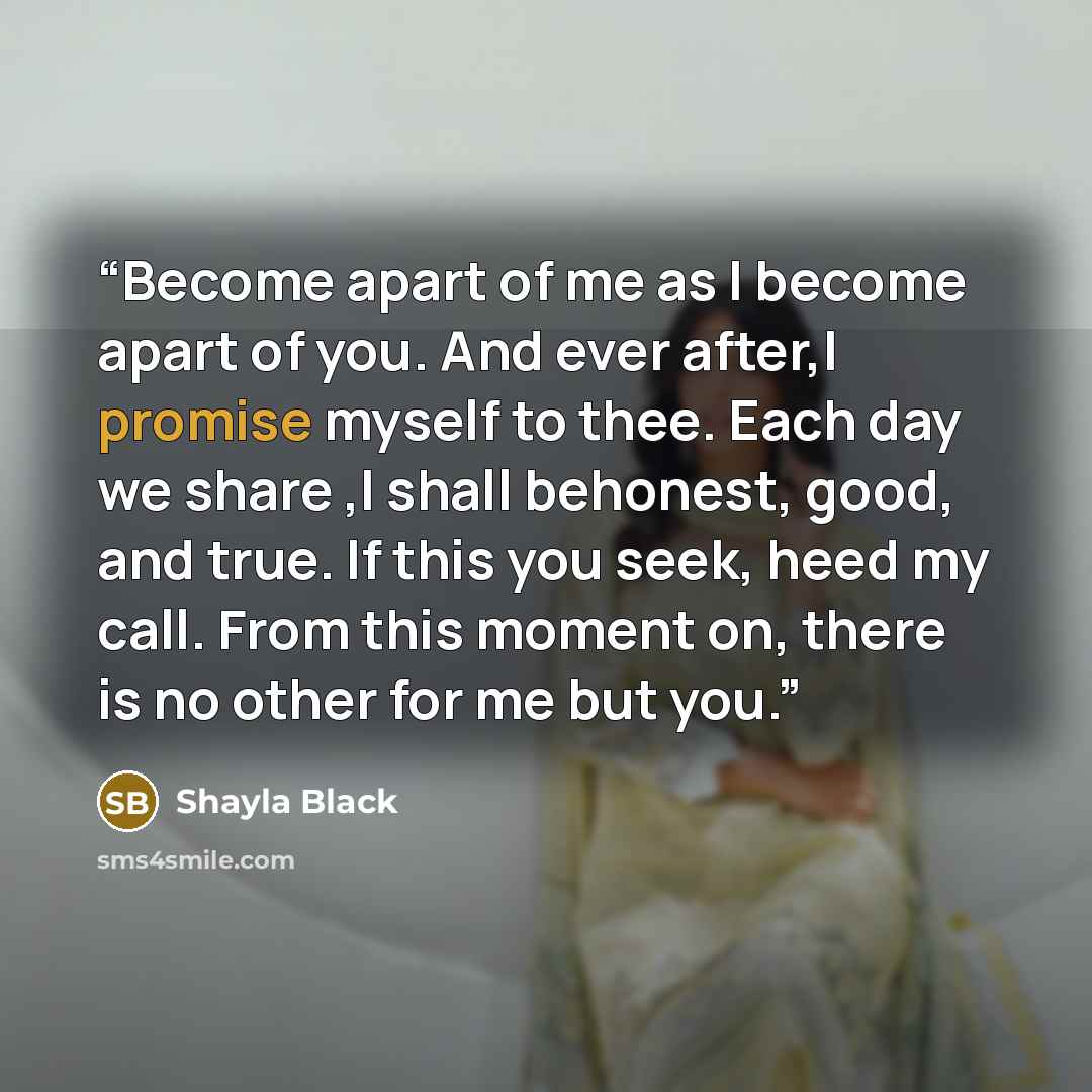 “Become apart of me as I become apart of you. And ever after,I promise myself to thee. Each day we share ,I shall behonest, good, and true. If this you seek, heed my call. From this moment on, there is no other for me but you.” quote by Shayla Black