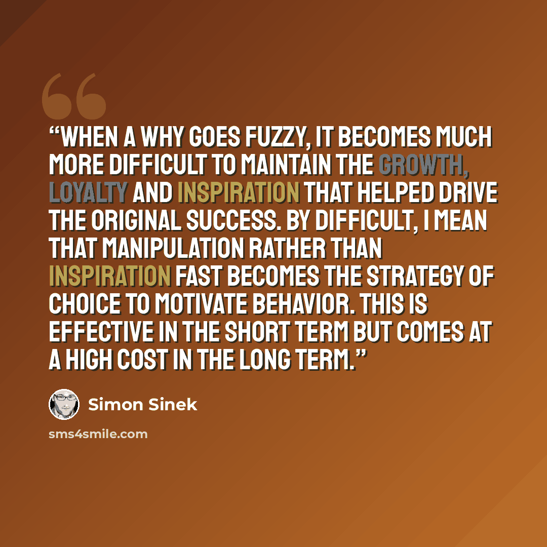 “When a WHY goes fuzzy, it becomes much more difficult to maintain the growth, loyalty and inspiration that helped drive the original success. By difficult, I mean that manipulation rather than inspiration fast becomes the strategy of choice to motivate behavior. This is effective in the short term…” quote by Simon Sinek
