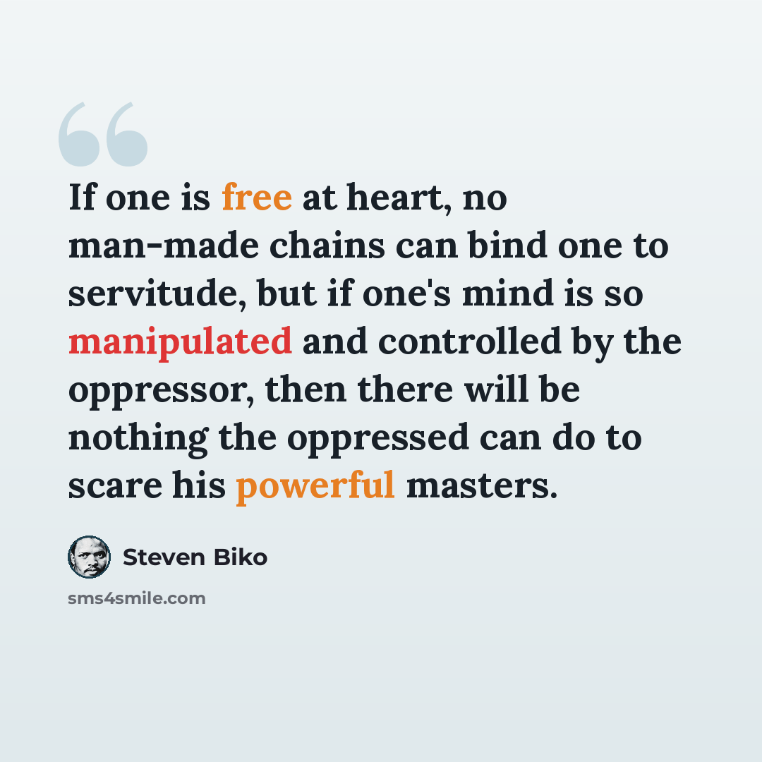 “If one is free at heart, no man-made chains can bind one to servitude, but if one's mind is so manipulated and controlled by the oppressor, then there will be nothing the oppressed can do to scare his powerful masters.” quote by Steven Biko