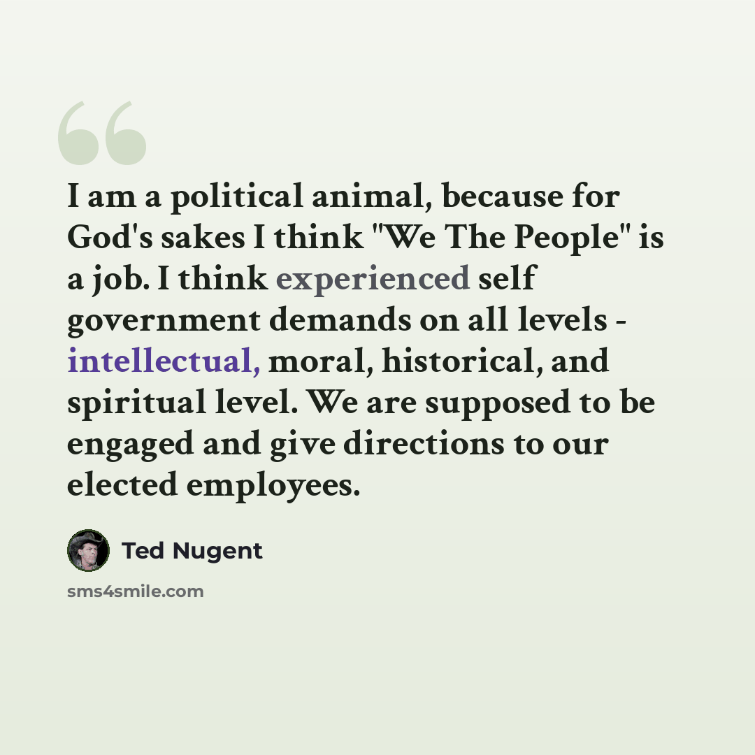 “I am a political animal, because for God's sakes I think "We The People" is a job. I think experienced self government demands on all levels - intellectual, moral, historical, and spiritual level. We are supposed to be engaged and give directions to our elected employees.” quote by Ted Nugent