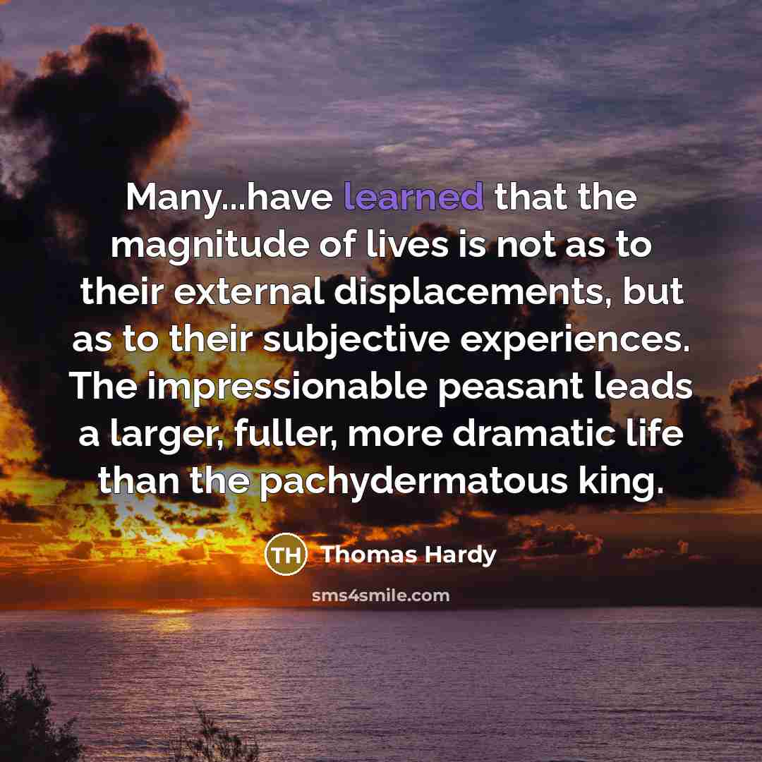 “Many...have learned that the magnitude of lives is not as to their external displacements, but as to their subjective experiences. The impressionable peasant leads a larger, fuller, more dramatic life than the pachydermatous king.” quote by Thomas Hardy