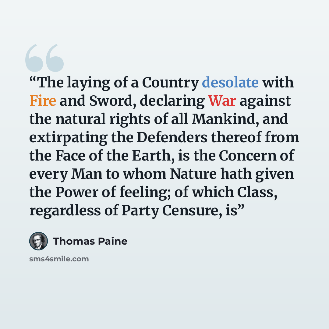 “The laying of a Country desolate with Fire and Sword, declaring War against the natural rights of all Mankind, and extirpating the Defenders thereof from the Face of the Earth, is the Concern of every Man to whom Nature hath given the Power of feeling; of which Class, regardless of Party Censure, is” quote by Thomas Paine