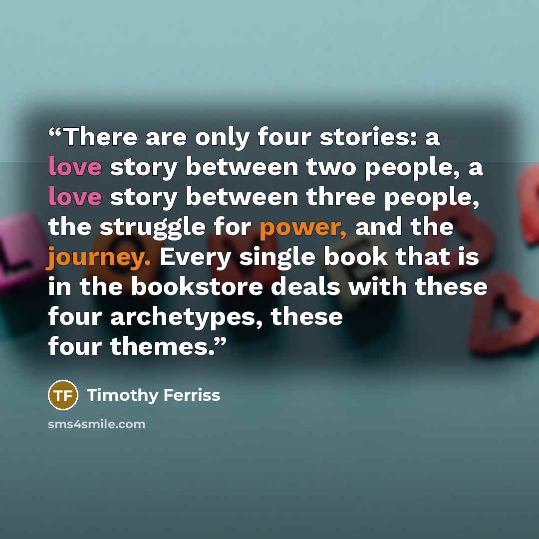 “There are only four stories: a love story between two people, a love story between three people, the struggle for power, and the journey. Every single book that is in the bookstore deals with these four archetypes, these four themes.” quote by Timothy Ferriss