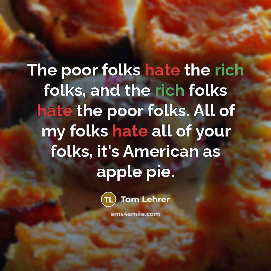 “The poor folks hate the rich folks, and the rich folks hate the poor folks. All of my folks hate all of your folks, it's American as apple pie.” quote by Tom Lehrer