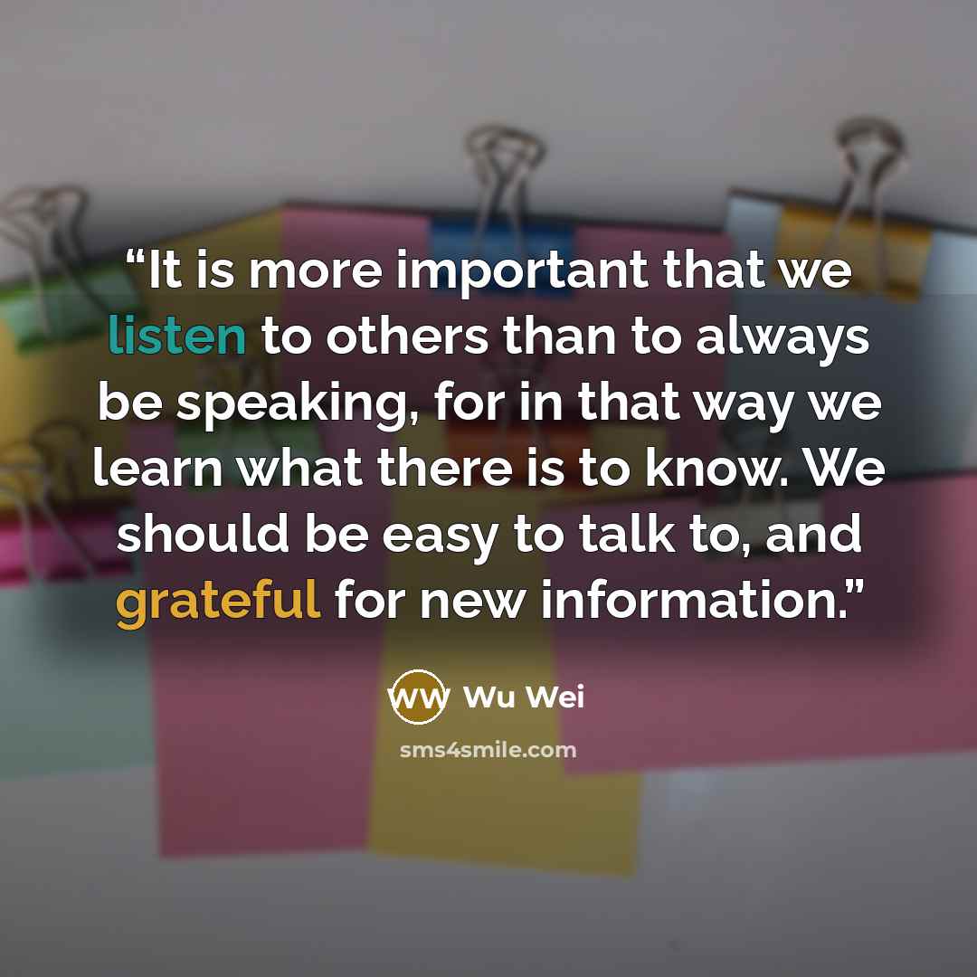 “It is more important that we listen to others than to always be speaking, for in that way we learn what there is to know. We should be easy to talk to, and grateful for new information.” quote by Wu Wei