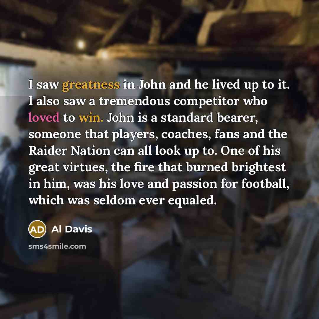 “I saw greatness in John and he lived up to it. I also saw a tremendous competitor who loved to win. John is a standard bearer, someone that players, coaches, fans and the Raider Nation can all look up to. One of his great virtues, the fire that burned brightest in him, was his love and passion for…” quote by Al Davis