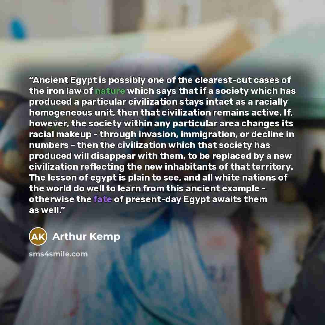 “Ancient Egypt is possibly one of the clearest-cut cases of the iron law of nature which says that if a society which has produced a particular civilization stays intact as a racially homogeneous unit, then that civilization remains active. If, however, the society within any particular area…” quote by Arthur Kemp