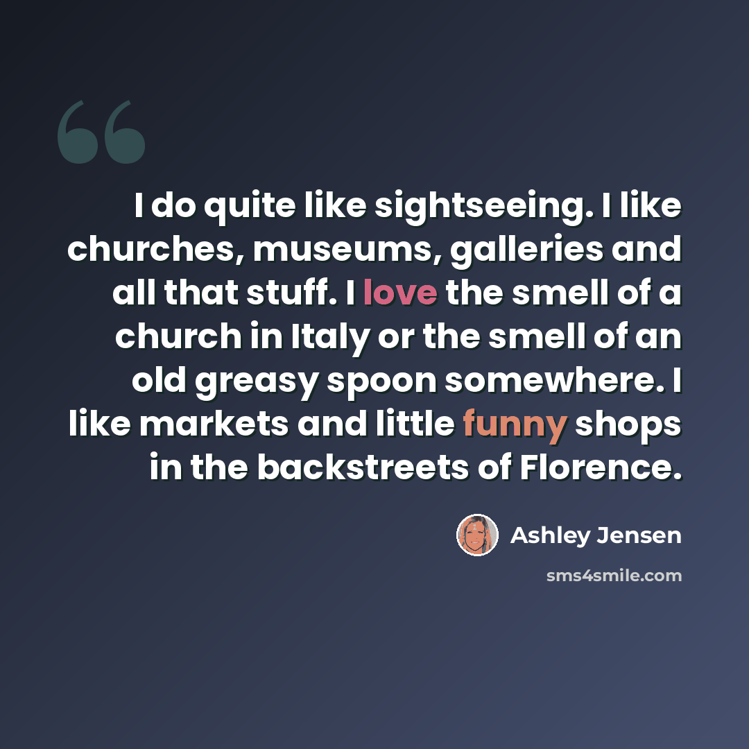 “I do quite like sightseeing. I like churches, museums, galleries and all that stuff. I love the smell of a church in Italy or the smell of an old greasy spoon somewhere. I like markets and little funny shops in the backstreets of Florence.” quote by Ashley Jensen