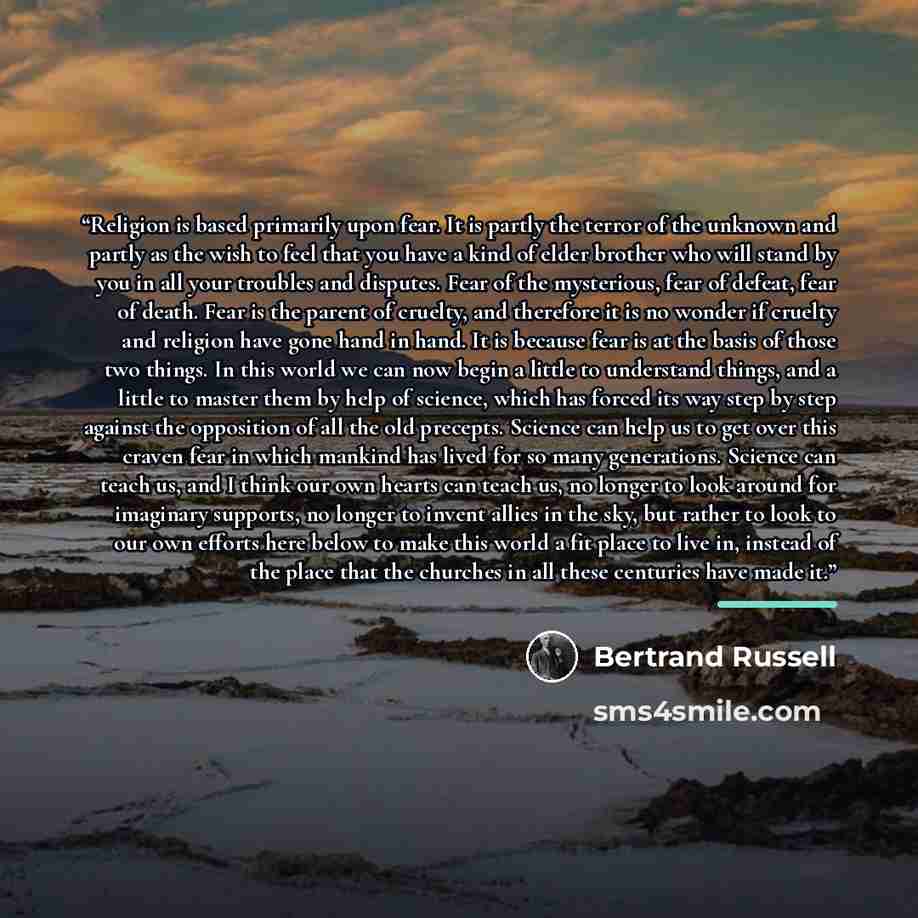 “Religion is based primarily upon fear. It is partly the terror of the unknown and partly as the wish to feel that you have a kind of elder brother who will stand by you in all your troubles and disputes. Fear of the mysterious, fear of defeat, fear of death. Fear is the parent of cruelty, and…” quote by Bertrand Russell