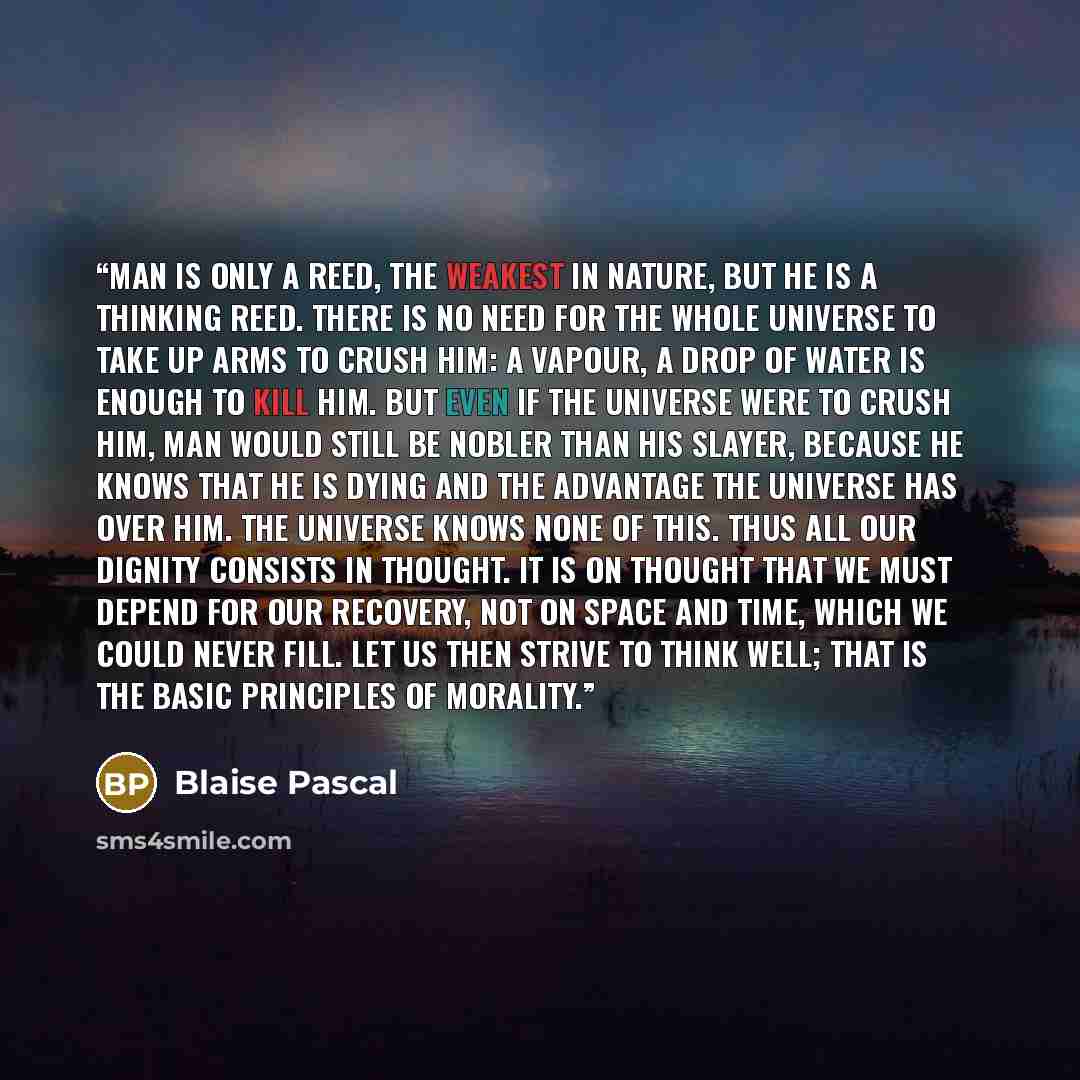“Man is only a reed, the weakest in nature, but he is a thinking reed. There is no need for the whole universe to take up arms to crush him: a vapour, a drop of water is enough to kill him. But even if the universe were to crush him, man would still be nobler than his slayer, because he knows that…” quote by Blaise Pascal