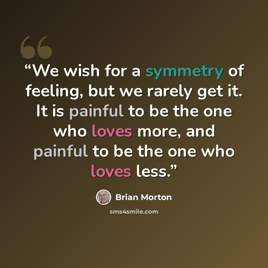 “We wish for a symmetry of feeling, but we rarely get it. It is painful to be the one who loves more, and painful to be the one who loves less.” quote by Brian Morton