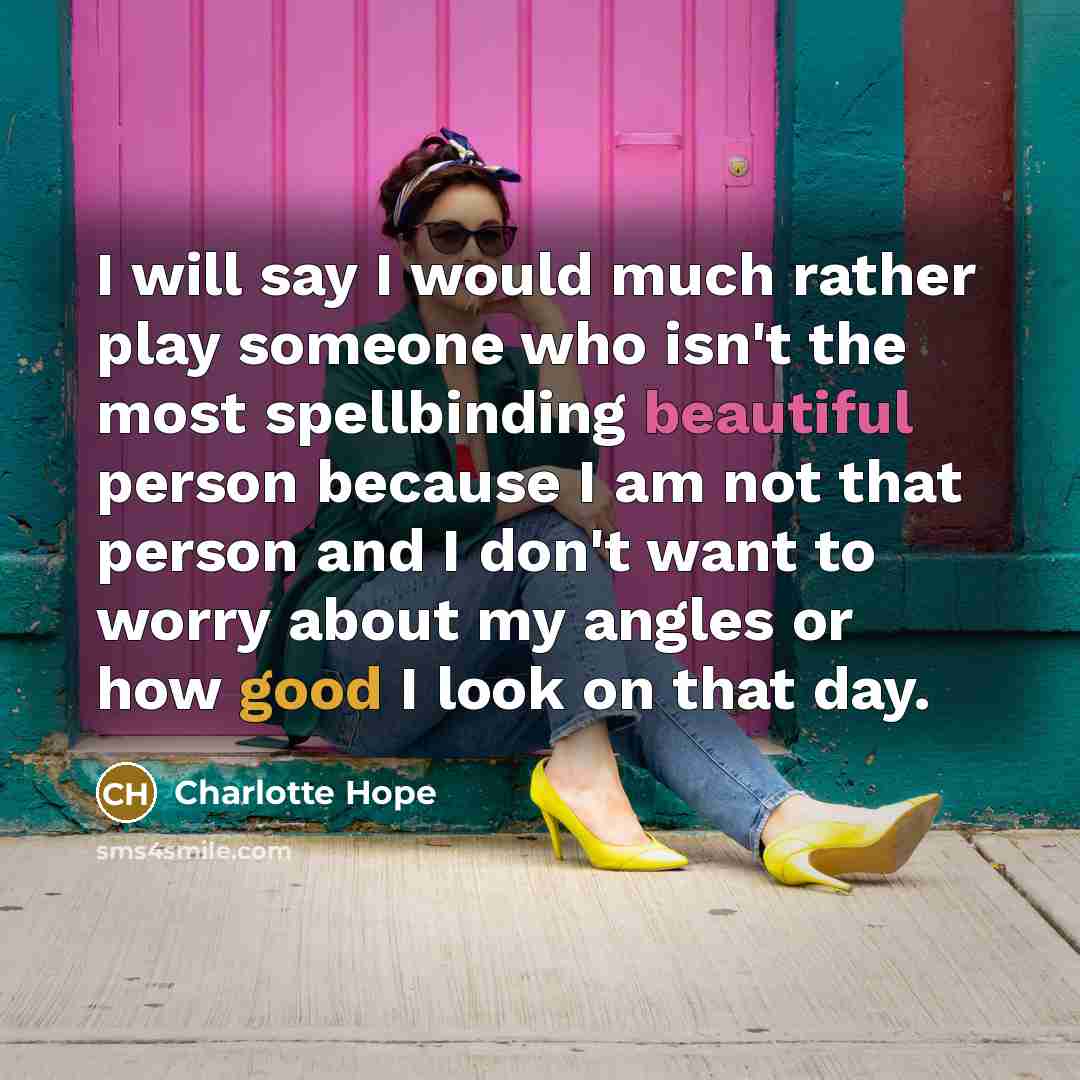 “I will say I would much rather play someone who isn't the most spellbinding beautiful person because I am not that person and I don't want to worry about my angles or how good I look on that day.” quote by Charlotte Hope