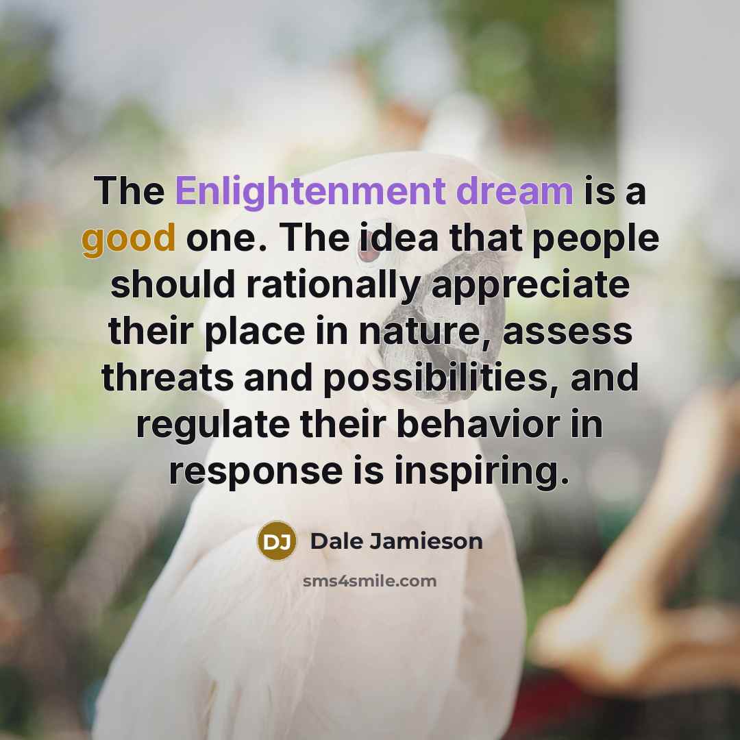 “The Enlightenment dream is a good one. The idea that people should rationally appreciate their place in nature, assess threats and possibilities, and regulate their behavior in response is inspiring.” quote by Dale Jamieson