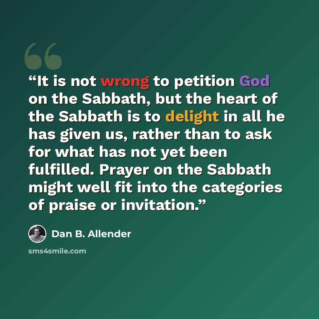 “It is not wrong to petition God on the Sabbath, but the heart of the Sabbath is to delight in all he has given us, rather than to ask for what has not yet been fulfilled. Prayer on the Sabbath might well fit into the categories of praise or invitation.” quote by Dan B. Allender