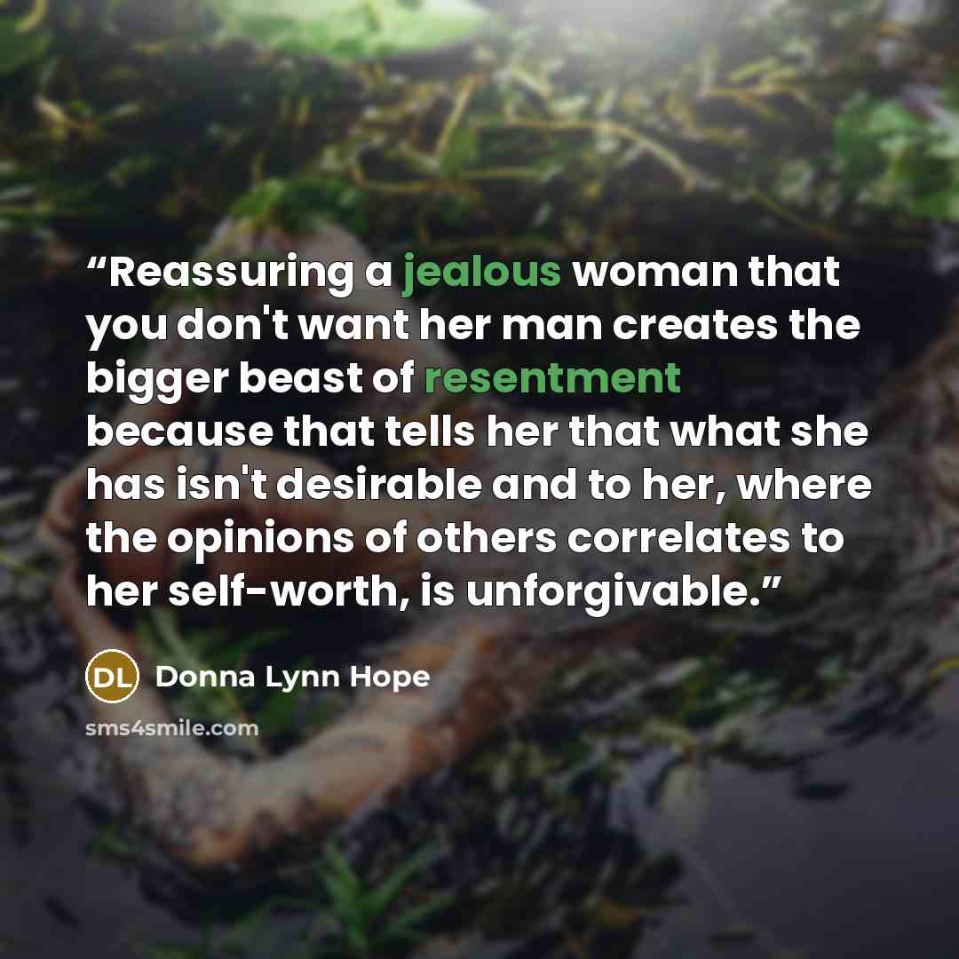 “Reassuring a jealous woman that you don't want her man creates the bigger beast of resentment because that tells her that what she has isn't desirable and to her, where the opinions of others correlates to her self-worth, is unforgivable.” quote by Donna Lynn Hope