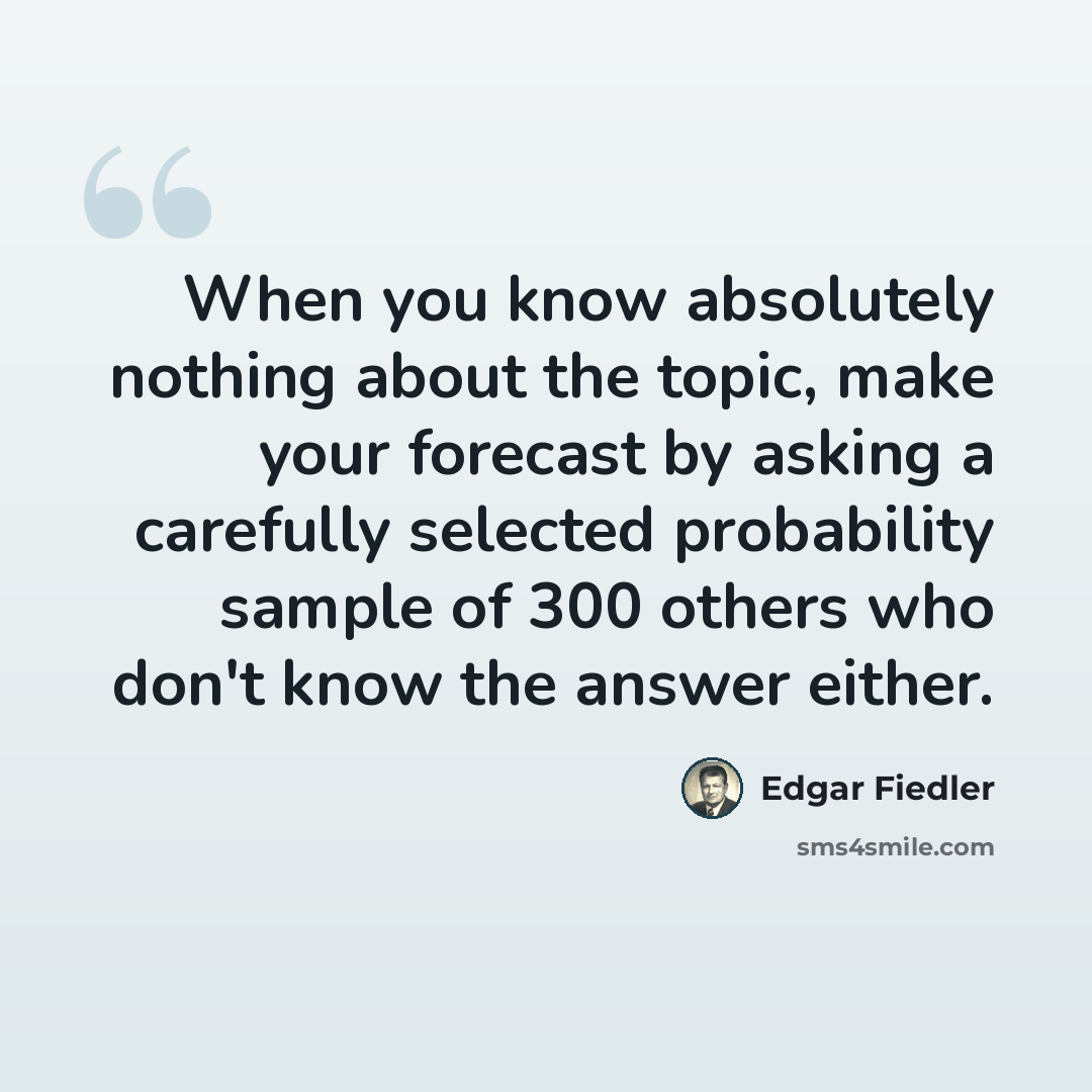 “When you know absolutely nothing about the topic, make your forecast by asking a carefully selected probability sample of 300 others who don't know the answer either.” quote by Edgar Fiedler