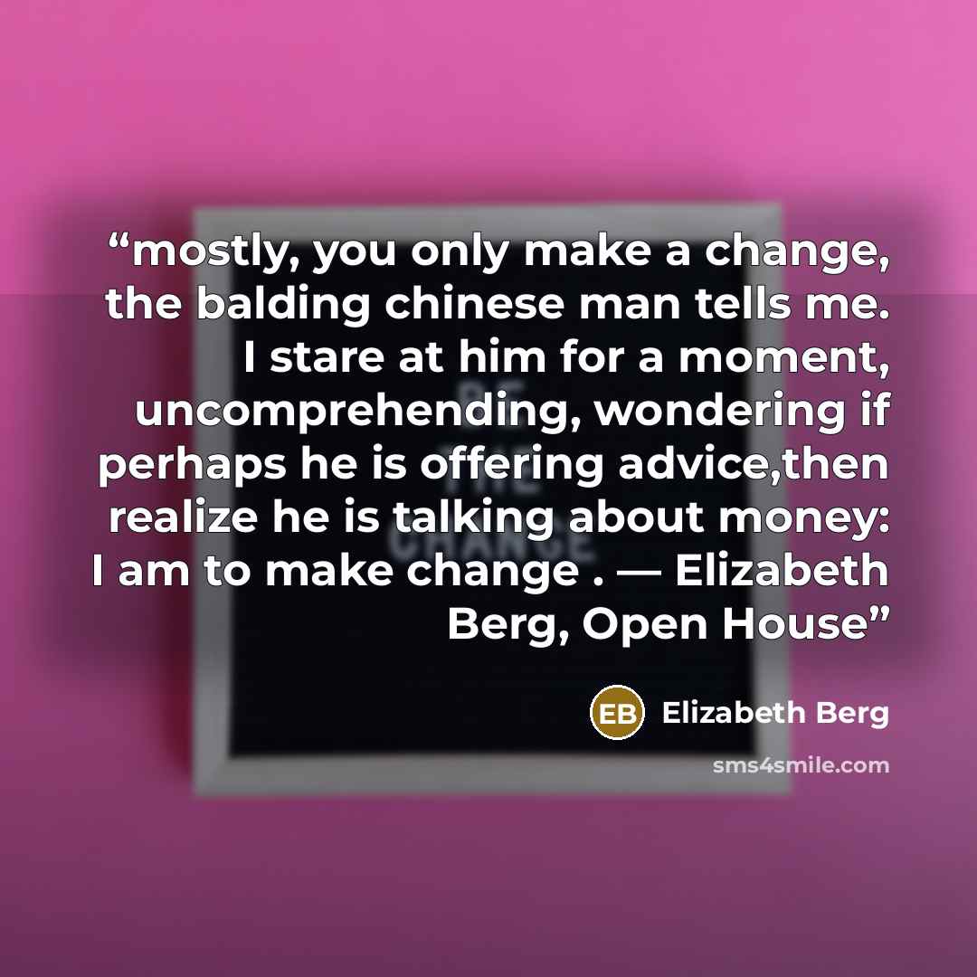 “mostly, you only make a change, the balding chinese man tells me. I stare at him for a moment, uncomprehending, wondering if perhaps he is offering advice,then realize he is talking about money: I am to make change . ― Elizabeth Berg, Open House” quote by Elizabeth Berg